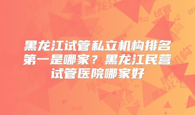 黑龙江试管私立机构排名第一是哪家?黑龙江民营试管医院哪家好