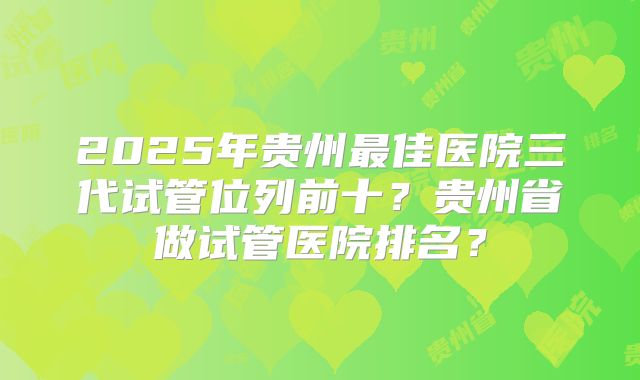 2025年贵州最佳医院三代试管位列前十？贵州省做试管医院排名？
