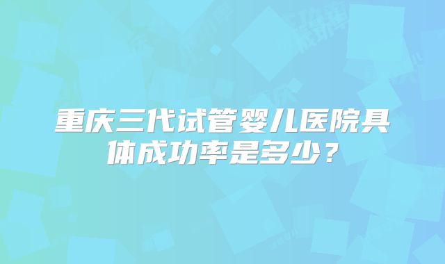 重庆三代试管婴儿医院具体成功率是多少？