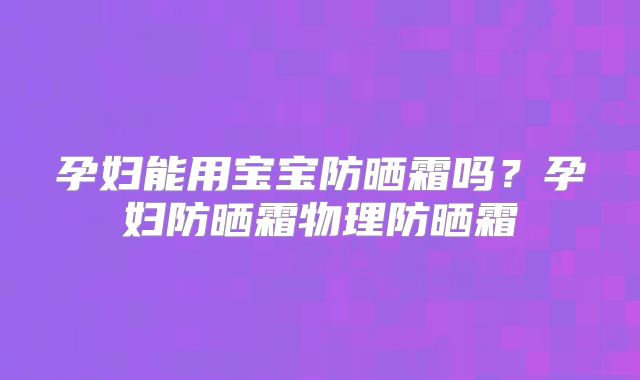 孕妇能用宝宝防晒霜吗？孕妇防晒霜物理防晒霜
