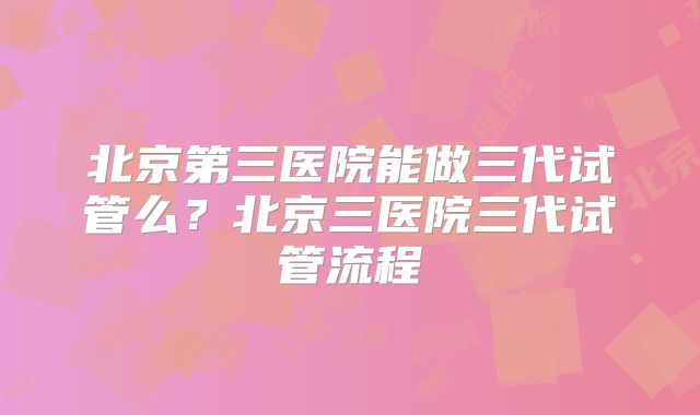 北京第三医院能做三代试管么？北京三医院三代试管流程