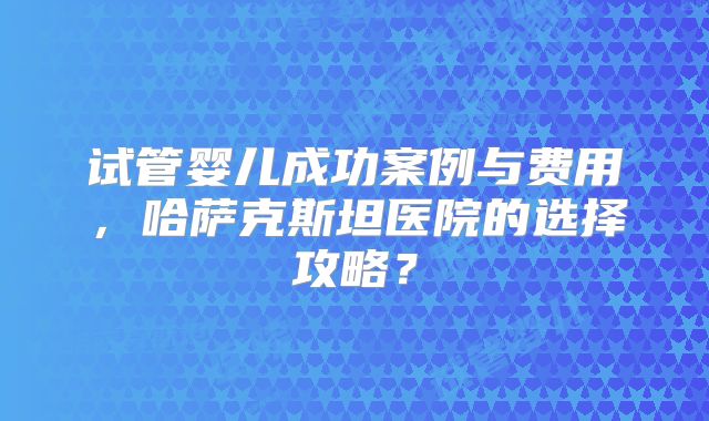 试管婴儿成功案例与费用，哈萨克斯坦医院的选择攻略？