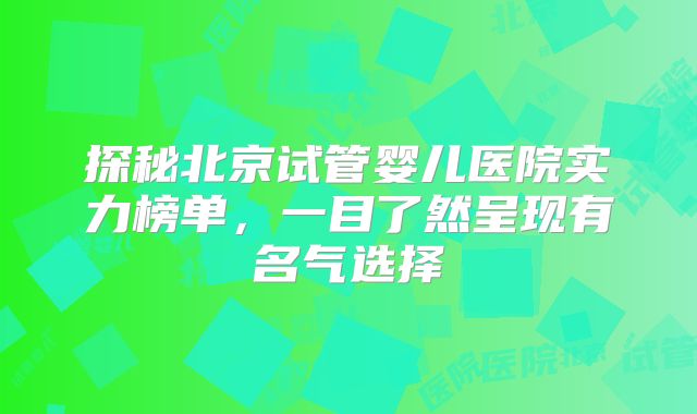 探秘北京试管婴儿医院实力榜单,一目了然呈现有名气选择