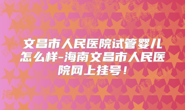 文昌市人民医院试管婴儿怎么样-海南文昌市人民医院网上挂号!