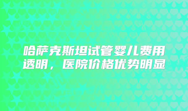 哈萨克斯坦试管婴儿费用透明，医院价格优势明显
