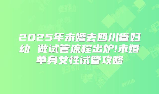 2025年未婚去四川省妇幼 做试管流程出炉!未婚单身女性试管攻略