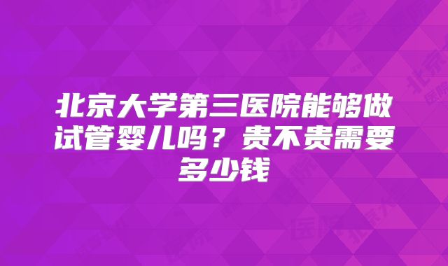 北京大学第三医院能够做试管婴儿吗?贵不贵需要多少钱