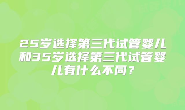 25岁选择第三代试管婴儿和35岁选择第三代试管婴儿有什么不同？
