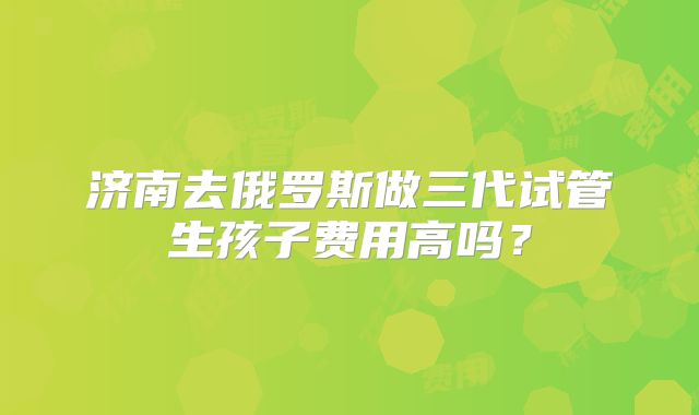 济南去俄罗斯做三代试管生孩子费用高吗？