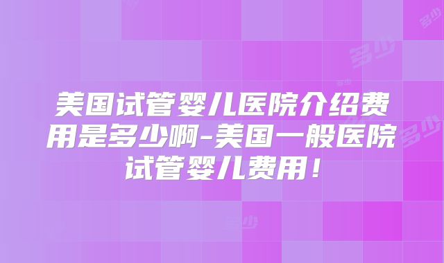 美国试管婴儿医院介绍费用是多少啊-美国一般医院试管婴儿费用！