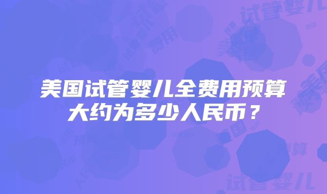 美国试管婴儿全费用预算大约为多少人民币？