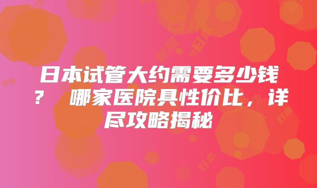 日本试管大约需要多少钱？ 哪家医院具性价比，详尽攻略揭秘