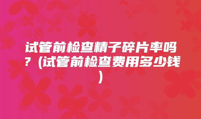 试管前检查精子碎片率吗?(试管前检查费用多少钱)