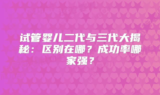 试管婴儿二代与三代大揭秘：区别在哪？成功率哪家强？