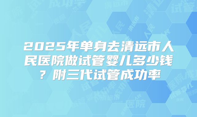 2025年单身去清远市人民医院做试管婴儿多少钱？附三代试管成功率