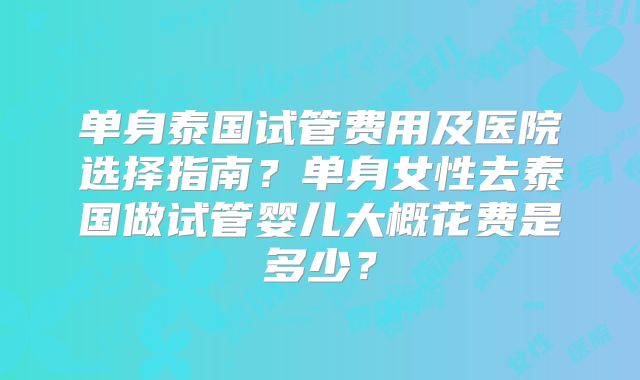 单身泰国试管费用及医院选择指南？单身女性去泰国做试管婴儿大概花费是多少？