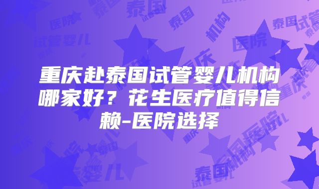 重庆赴泰国试管婴儿机构哪家好?花生医疗值得信赖-医院选择