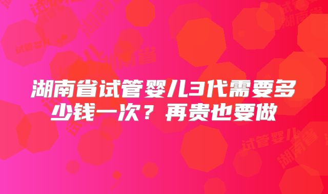 湖南省试管婴儿3代需要多少钱一次？再贵也要做