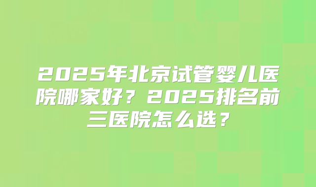 2025年北京试管婴儿医院哪家好？2025排名前三医院怎么选？