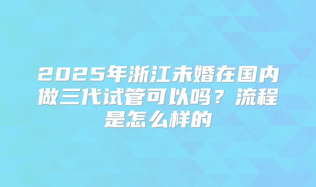 2025年浙江未婚在国内做三代试管可以吗？流程是怎么样的