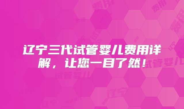 辽宁三代试管婴儿费用详解,让您一目了然!
