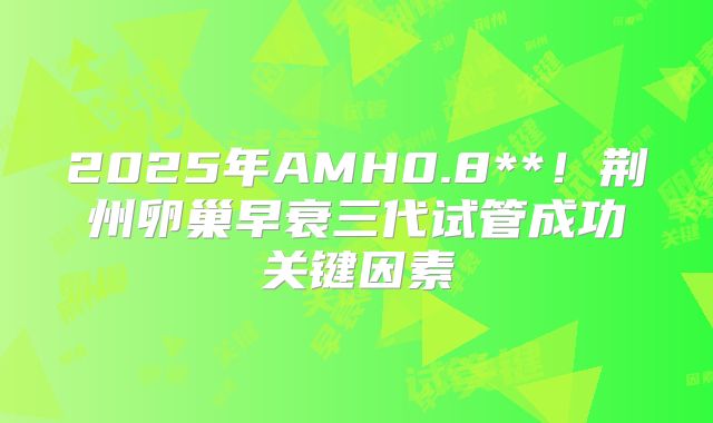 2025年AMH0.8**！荆州卵巢早衰三代试管成功关键因素