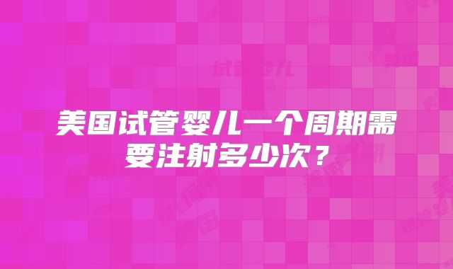 美国试管婴儿一个周期需要注射多少次？
