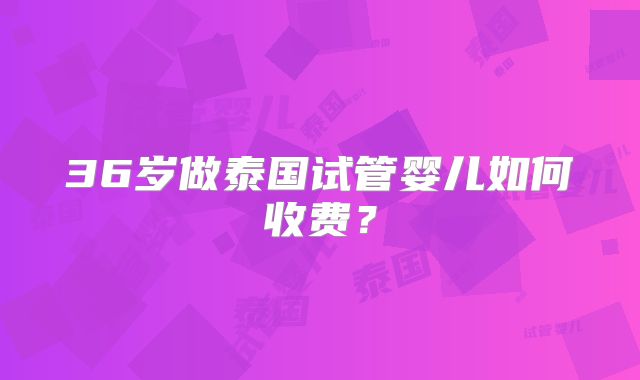 36岁做泰国试管婴儿如何收费？