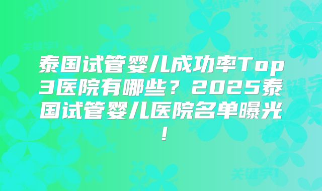 泰国试管婴儿成功率Top3医院有哪些？2025泰国试管婴儿医院名单曝光！