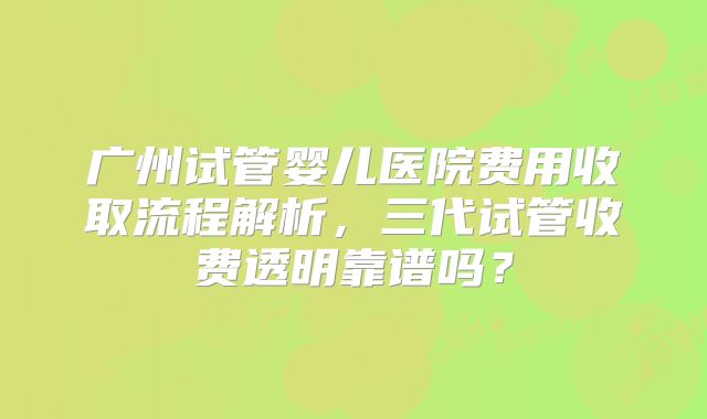广州试管婴儿医院费用收取流程解析，三代试管收费透明靠谱吗？