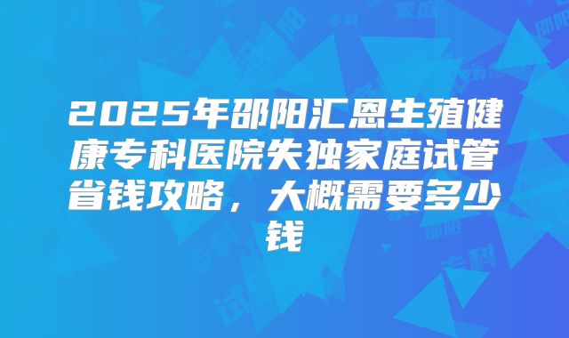 2025年邵阳汇恩生殖健康专科医院失独家庭试管省钱攻略，大概需要多少钱