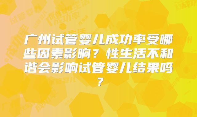 广州试管婴儿成功率受哪些因素影响？性生活不和谐会影响试管婴儿结果吗？