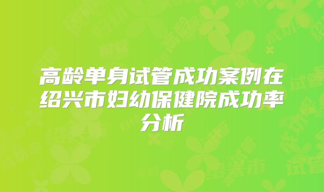 高龄单身试管成功案例在绍兴市妇幼保健院成功率分析