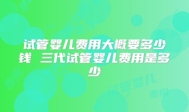 试管婴儿费用大概要多少钱 三代试管婴儿费用是多少