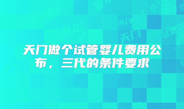 天门做个试管婴儿费用公布，三代的条件要求