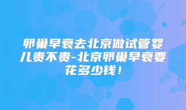 卵巢早衰去北京做试管婴儿贵不贵-北京卵巢早衰要花多少钱！