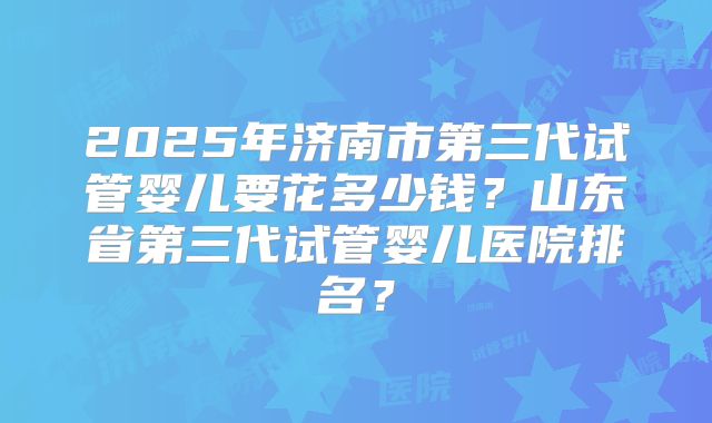 2025年济南市第三代试管婴儿要花多少钱？山东省第三代试管婴儿医院排名？