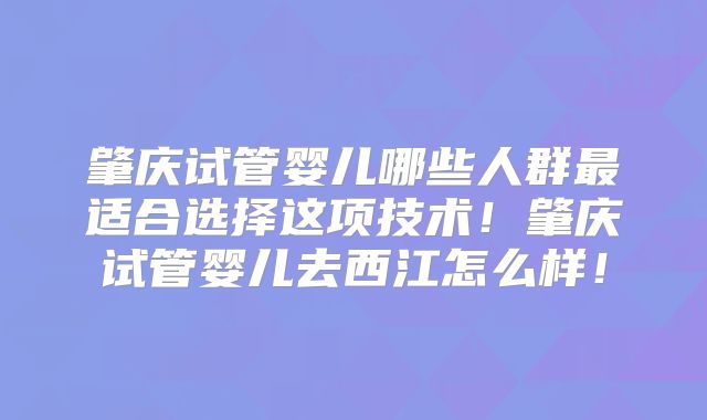 肇庆试管婴儿哪些人群最适合选择这项技术！肇庆试管婴儿去西江怎么样！