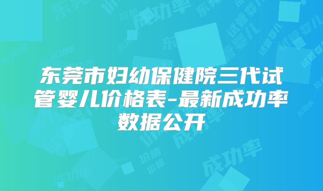 东莞市妇幼保健院三代试管婴儿价格表-最新成功率数据公开