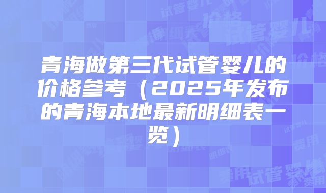 青海做第三代试管婴儿的价格参考（2025年发布的青海本地最新明细表一览）
