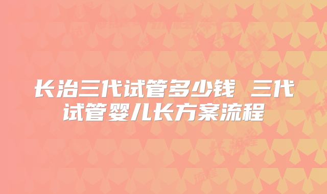 长治三代试管多少钱 三代试管婴儿长方案流程