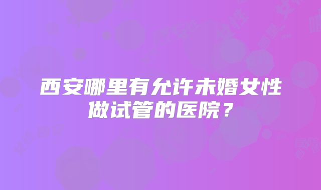 西安哪里有允许未婚女性做试管的医院？