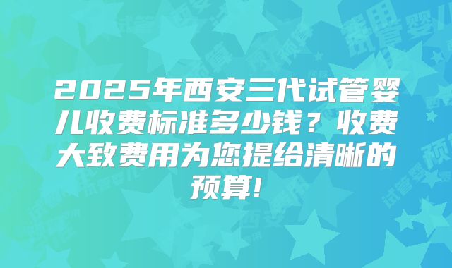 2025年西安三代试管婴儿收费标准多少钱？收费大致费用为您提给清晰的预算!
