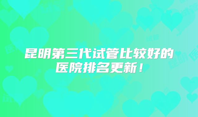 昆明第三代试管比较好的医院排名更新！
