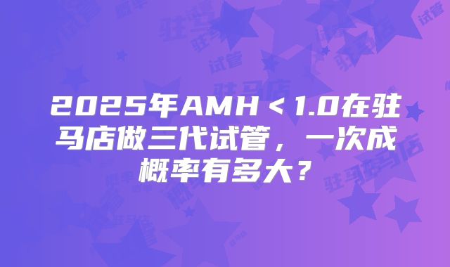 2025年AMH＜1.0在驻马店做三代试管，一次成概率有多大？