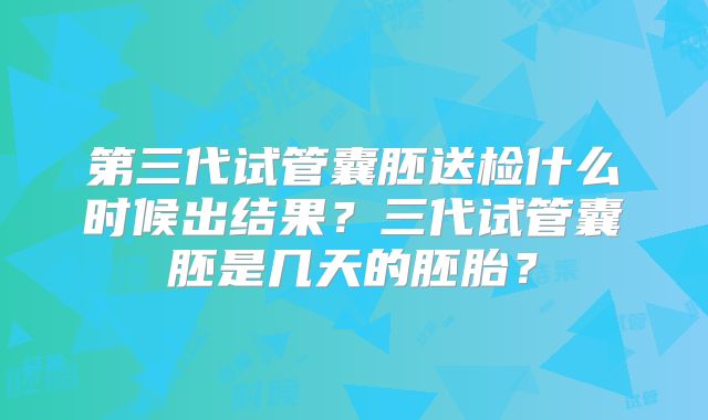 第三代试管囊胚送检什么时候出结果？三代试管囊胚是几天的胚胎？