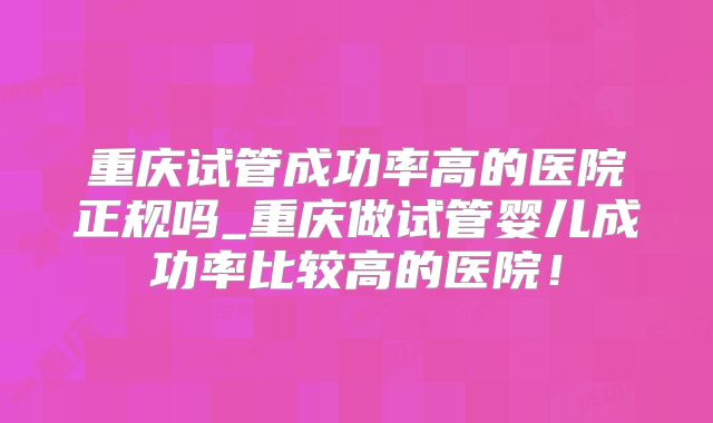 重庆试管成功率高的医院正规吗_重庆做试管婴儿成功率比较高的医院!