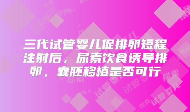 三代试管婴儿促排卵短程注射后，尿素饮食诱导排卵，囊胚移植是否可行