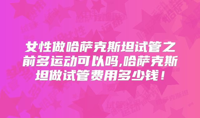 女性做哈萨克斯坦试管之前多运动可以吗,哈萨克斯坦做试管费用多少钱！