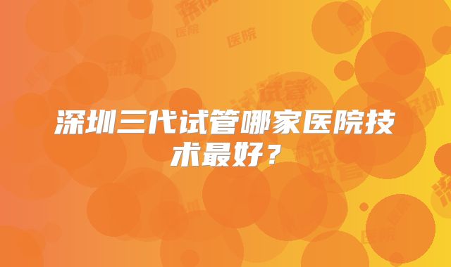 深圳三代试管哪家医院技术最好？